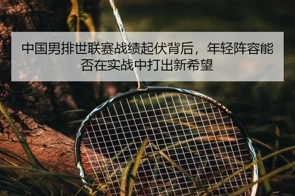 中国男排世联赛战绩起伏背后，年轻阵容能否在实战中打出新希望